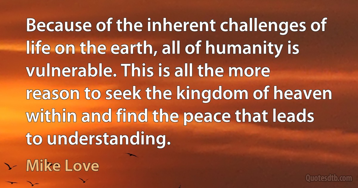 Because of the inherent challenges of life on the earth, all of humanity is vulnerable. This is all the more reason to seek the kingdom of heaven within and find the peace that leads to understanding. (Mike Love)