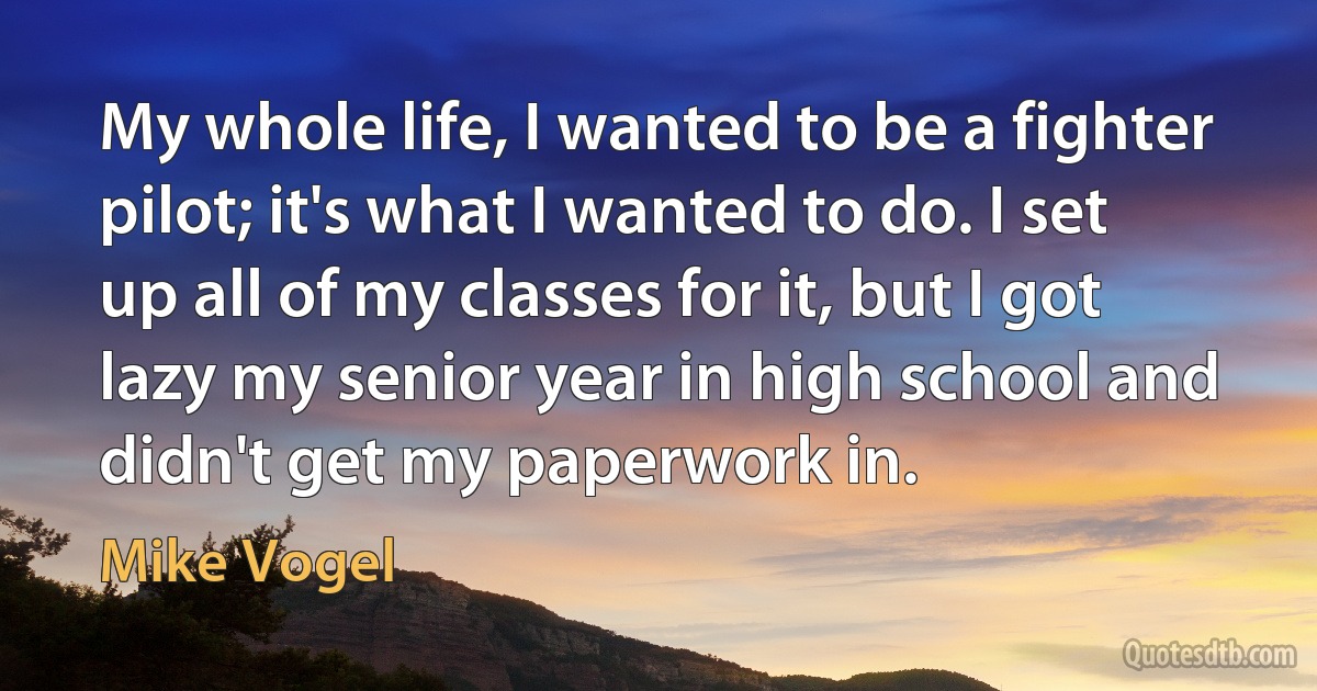 My whole life, I wanted to be a fighter pilot; it's what I wanted to do. I set up all of my classes for it, but I got lazy my senior year in high school and didn't get my paperwork in. (Mike Vogel)