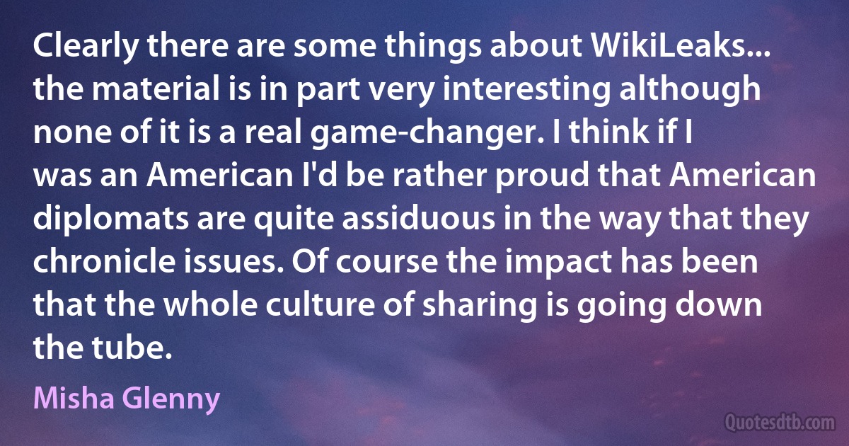 Clearly there are some things about WikiLeaks... the material is in part very interesting although none of it is a real game-changer. I think if I was an American I'd be rather proud that American diplomats are quite assiduous in the way that they chronicle issues. Of course the impact has been that the whole culture of sharing is going down the tube. (Misha Glenny)