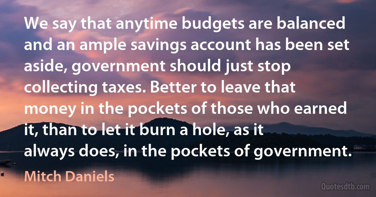 We say that anytime budgets are balanced and an ample savings account has been set aside, government should just stop collecting taxes. Better to leave that money in the pockets of those who earned it, than to let it burn a hole, as it always does, in the pockets of government. (Mitch Daniels)