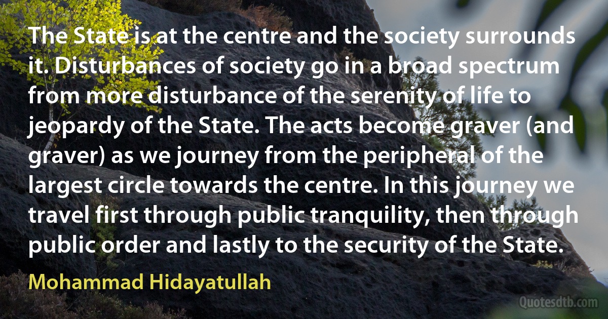 The State is at the centre and the society surrounds it. Disturbances of society go in a broad spectrum from more disturbance of the serenity of life to jeopardy of the State. The acts become graver (and graver) as we journey from the peripheral of the largest circle towards the centre. In this journey we travel first through public tranquility, then through public order and lastly to the security of the State. (Mohammad Hidayatullah)