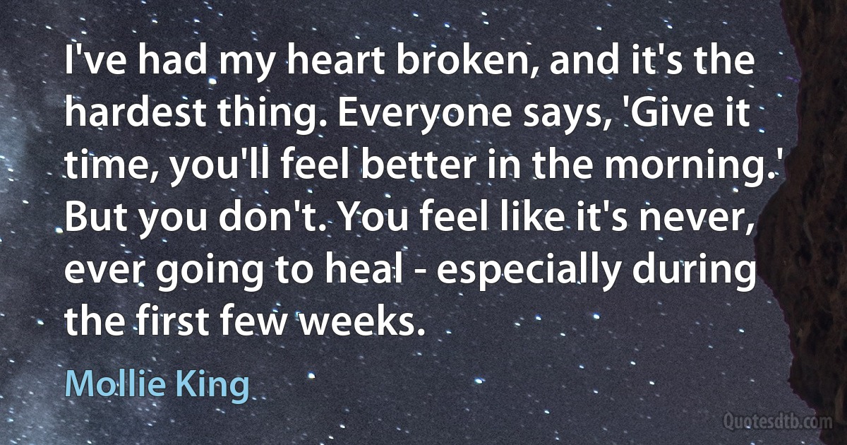 I've had my heart broken, and it's the hardest thing. Everyone says, 'Give it time, you'll feel better in the morning.' But you don't. You feel like it's never, ever going to heal - especially during the first few weeks. (Mollie King)