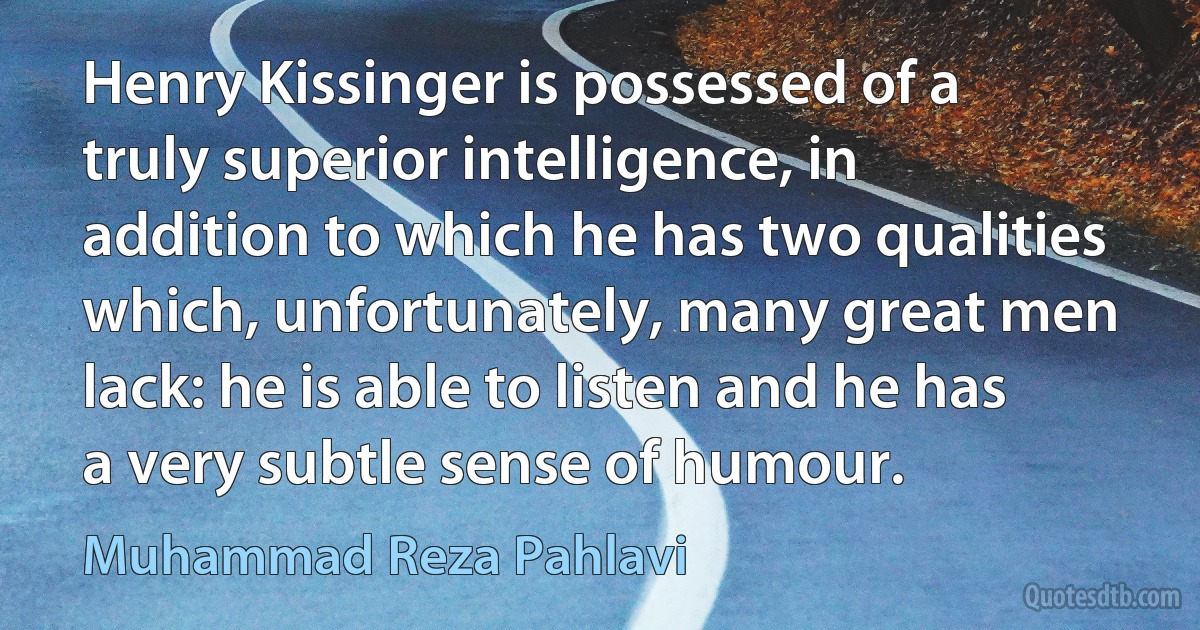 Henry Kissinger is possessed of a truly superior intelligence, in addition to which he has two qualities which, unfortunately, many great men lack: he is able to listen and he has a very subtle sense of humour. (Muhammad Reza Pahlavi)