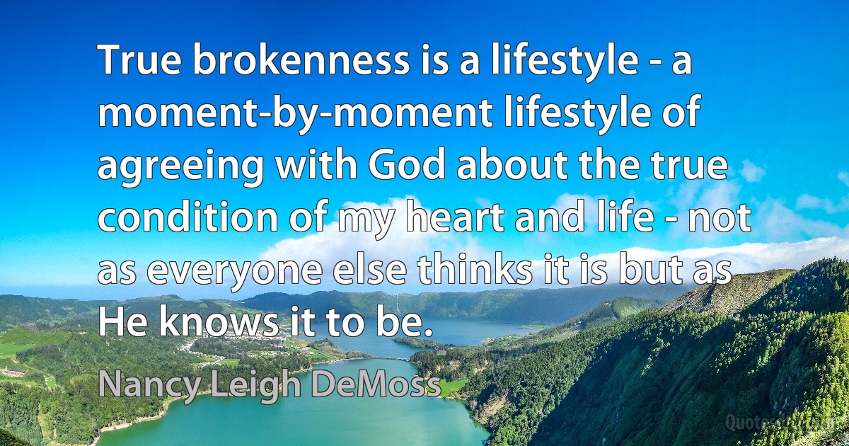 True brokenness is a lifestyle - a moment-by-moment lifestyle of agreeing with God about the true condition of my heart and life - not as everyone else thinks it is but as He knows it to be. (Nancy Leigh DeMoss)