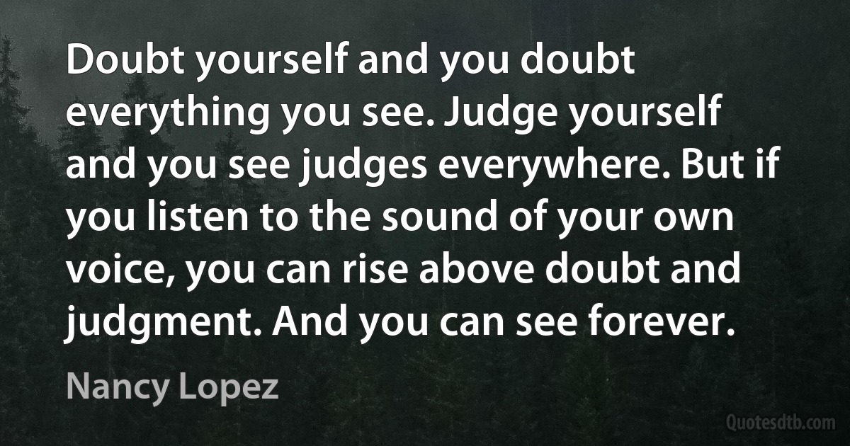 Doubt yourself and you doubt everything you see. Judge yourself and you see judges everywhere. But if you listen to the sound of your own voice, you can rise above doubt and judgment. And you can see forever. (Nancy Lopez)