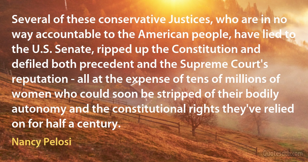 Several of these conservative Justices, who are in no way accountable to the American people, have lied to the U.S. Senate, ripped up the Constitution and defiled both precedent and the Supreme Court's reputation - all at the expense of tens of millions of women who could soon be stripped of their bodily autonomy and the constitutional rights they've relied on for half a century. (Nancy Pelosi)