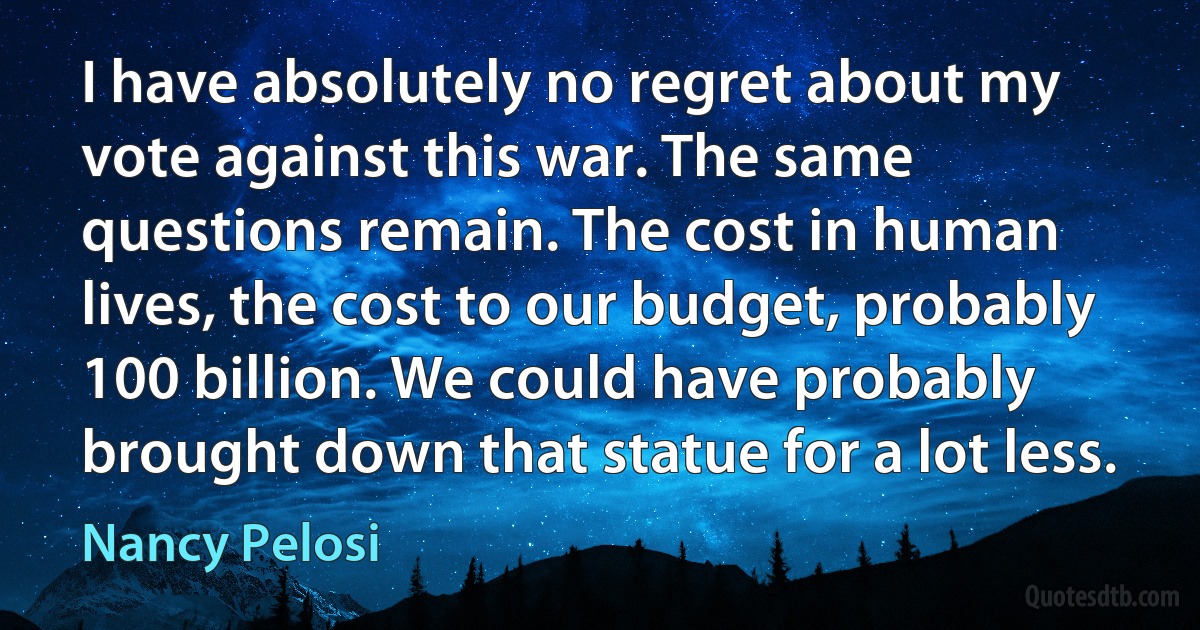 I have absolutely no regret about my vote against this war. The same questions remain. The cost in human lives, the cost to our budget, probably 100 billion. We could have probably brought down that statue for a lot less. (Nancy Pelosi)