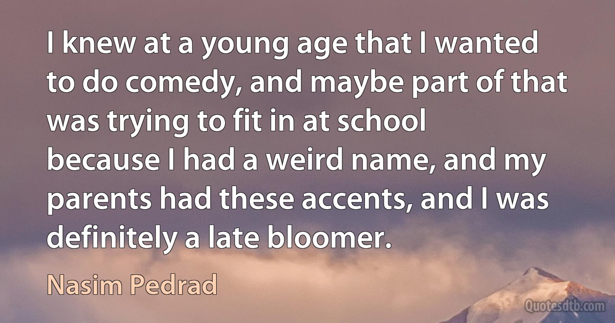 I knew at a young age that I wanted to do comedy, and maybe part of that was trying to fit in at school because I had a weird name, and my parents had these accents, and I was definitely a late bloomer. (Nasim Pedrad)