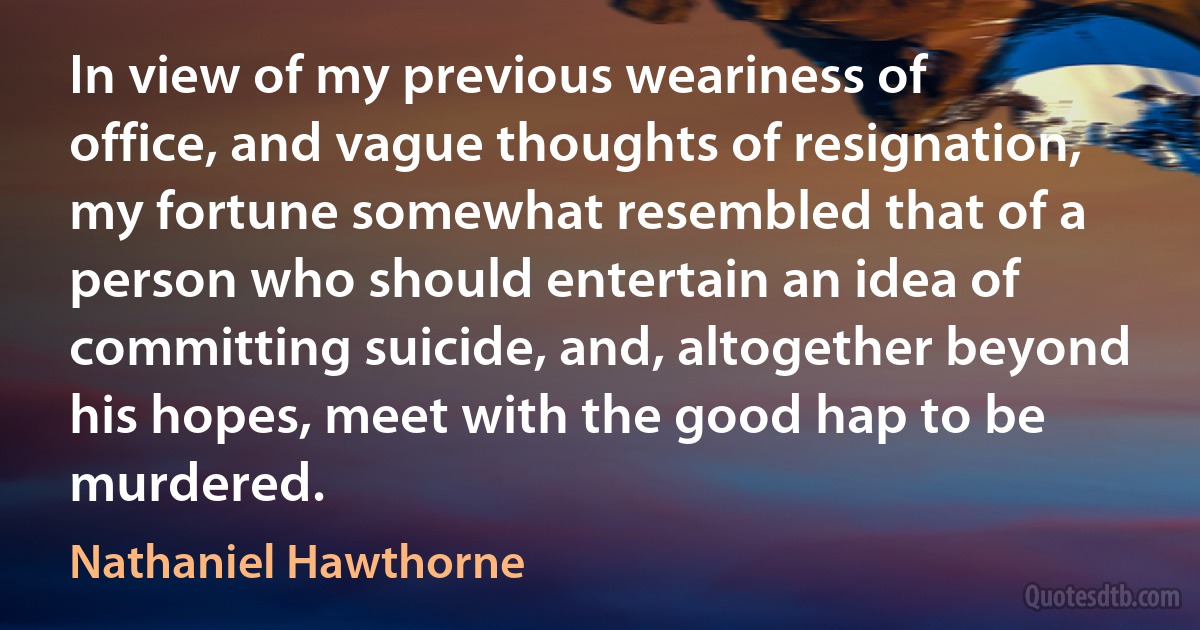 In view of my previous weariness of office, and vague thoughts of resignation, my fortune somewhat resembled that of a person who should entertain an idea of committing suicide, and, altogether beyond his hopes, meet with the good hap to be murdered. (Nathaniel Hawthorne)