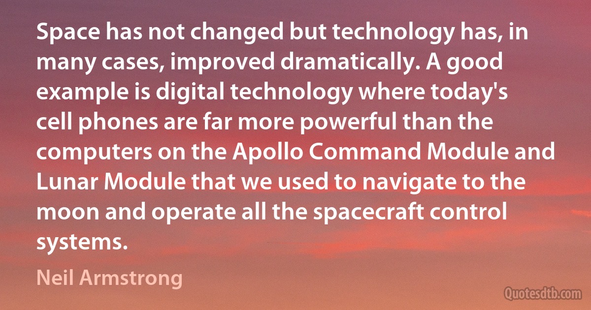 Space has not changed but technology has, in many cases, improved dramatically. A good example is digital technology where today's cell phones are far more powerful than the computers on the Apollo Command Module and Lunar Module that we used to navigate to the moon and operate all the spacecraft control systems. (Neil Armstrong)