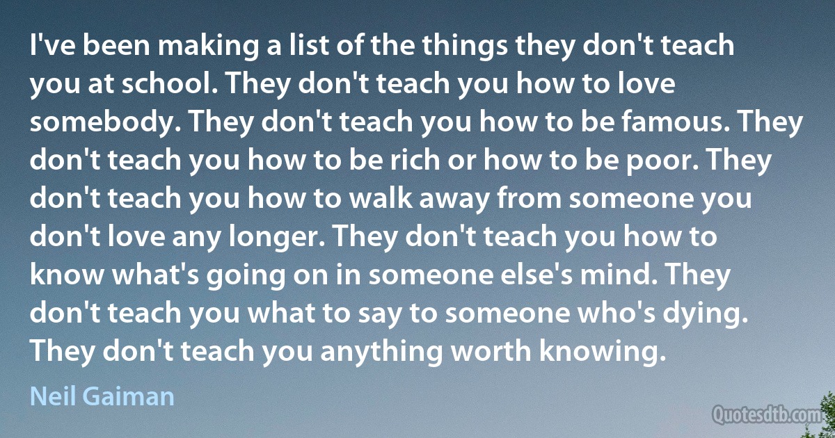 I've been making a list of the things they don't teach you at school. They don't teach you how to love somebody. They don't teach you how to be famous. They don't teach you how to be rich or how to be poor. They don't teach you how to walk away from someone you don't love any longer. They don't teach you how to know what's going on in someone else's mind. They don't teach you what to say to someone who's dying. They don't teach you anything worth knowing. (Neil Gaiman)