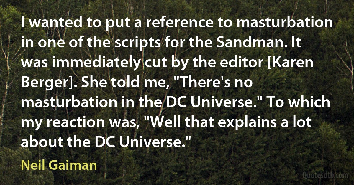 I wanted to put a reference to masturbation in one of the scripts for the Sandman. It was immediately cut by the editor [Karen Berger]. She told me, "There's no masturbation in the DC Universe." To which my reaction was, "Well that explains a lot about the DC Universe." (Neil Gaiman)