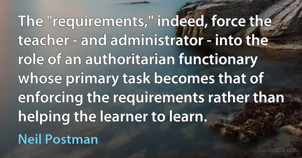 The "requirements," indeed, force the teacher - and administrator - into the role of an authoritarian functionary whose primary task becomes that of enforcing the requirements rather than helping the learner to learn. (Neil Postman)