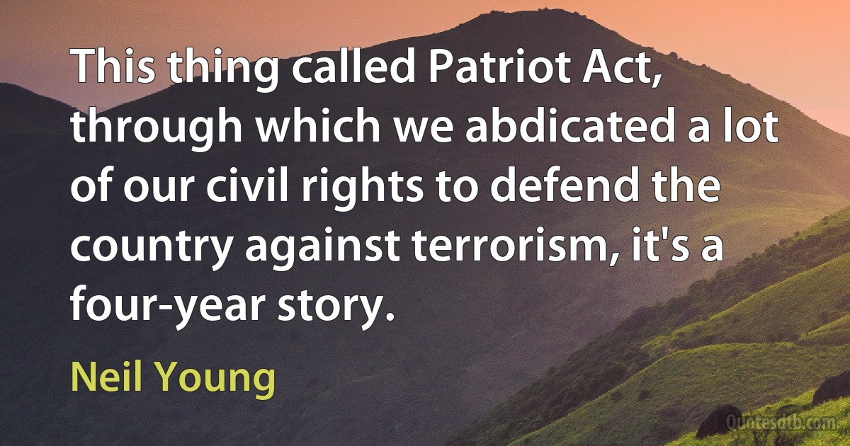 This thing called Patriot Act, through which we abdicated a lot of our civil rights to defend the country against terrorism, it's a four-year story. (Neil Young)