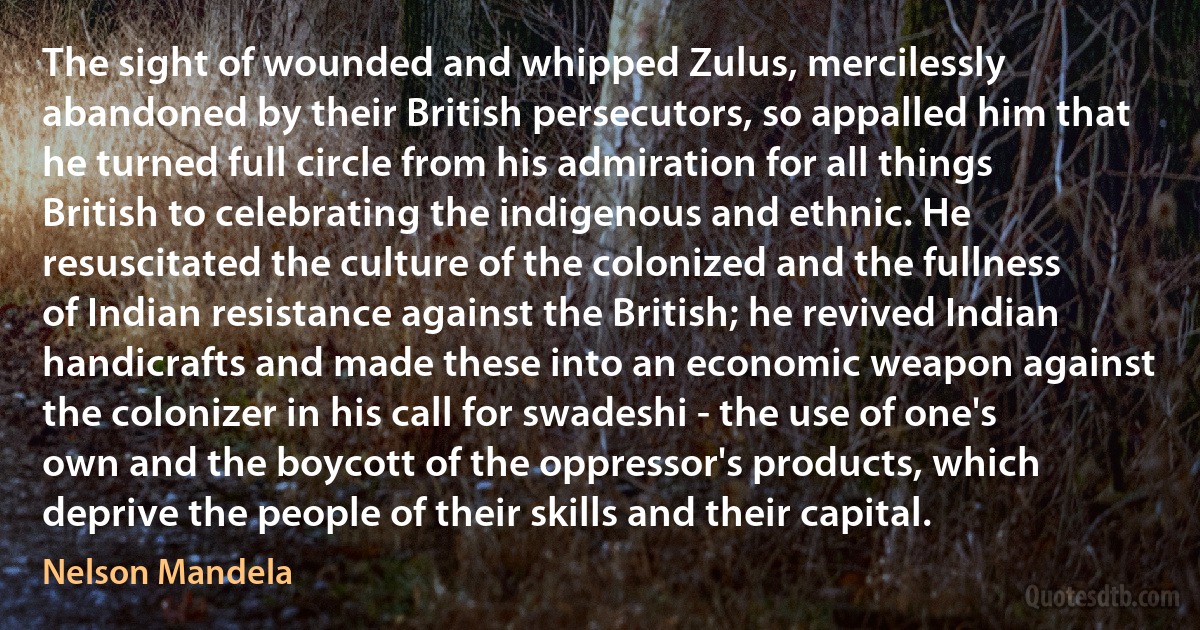 The sight of wounded and whipped Zulus, mercilessly abandoned by their British persecutors, so appalled him that he turned full circle from his admiration for all things British to celebrating the indigenous and ethnic. He resuscitated the culture of the colonized and the fullness of Indian resistance against the British; he revived Indian handicrafts and made these into an economic weapon against the colonizer in his call for swadeshi - the use of one's own and the boycott of the oppressor's products, which deprive the people of their skills and their capital. (Nelson Mandela)