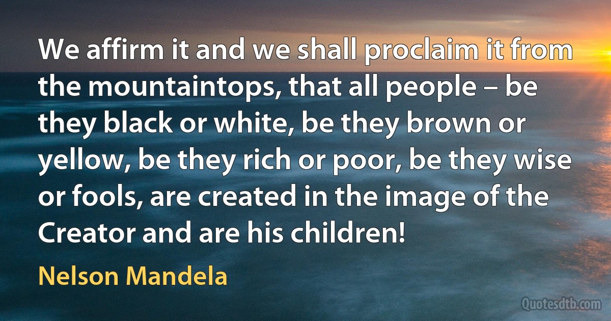 We affirm it and we shall proclaim it from the mountaintops, that all people – be they black or white, be they brown or yellow, be they rich or poor, be they wise or fools, are created in the image of the Creator and are his children! (Nelson Mandela)