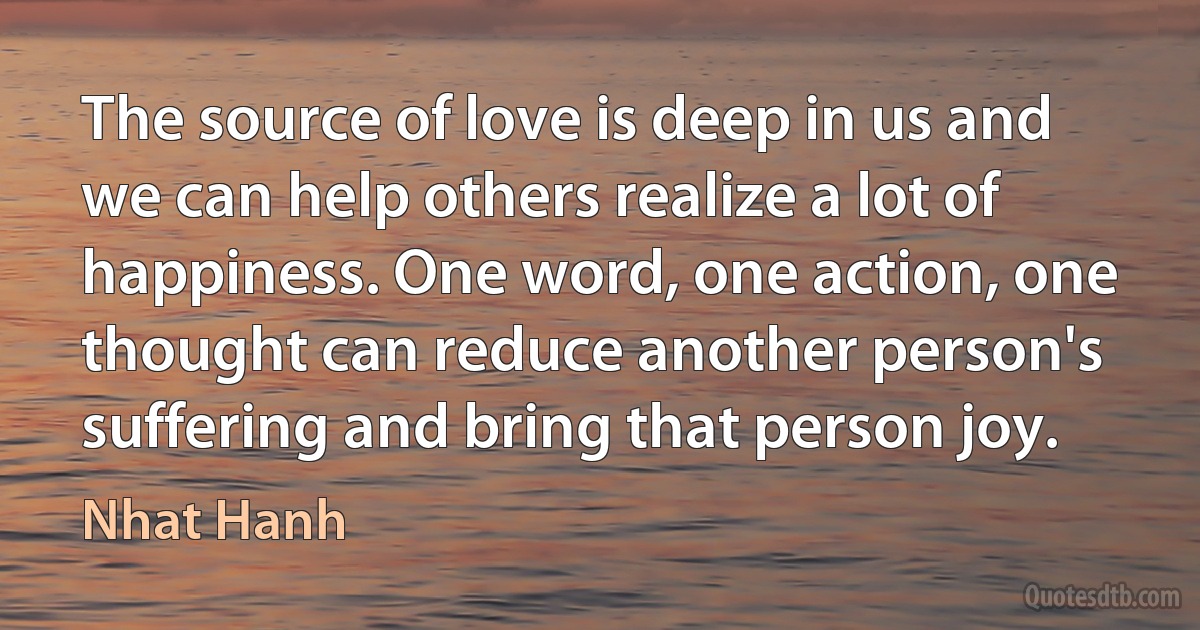 The source of love is deep in us and we can help others realize a lot of happiness. One word, one action, one thought can reduce another person's suffering and bring that person joy. (Nhat Hanh)