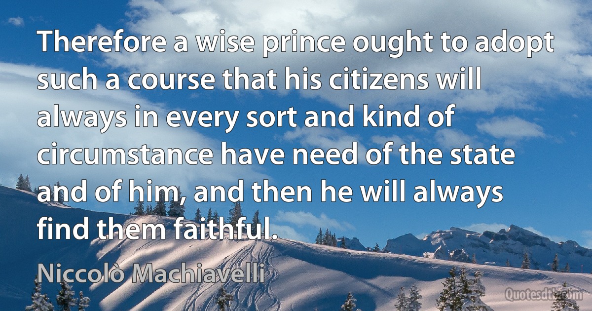 Therefore a wise prince ought to adopt such a course that his citizens will always in every sort and kind of circumstance have need of the state and of him, and then he will always find them faithful. (Niccolò Machiavelli)