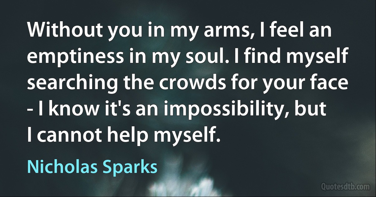 Without you in my arms, I feel an emptiness in my soul. I find myself searching the crowds for your face - I know it's an impossibility, but I cannot help myself. (Nicholas Sparks)