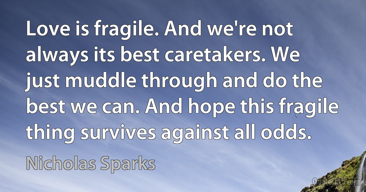 Love is fragile. And we're not always its best caretakers. We just muddle through and do the best we can. And hope this fragile thing survives against all odds. (Nicholas Sparks)