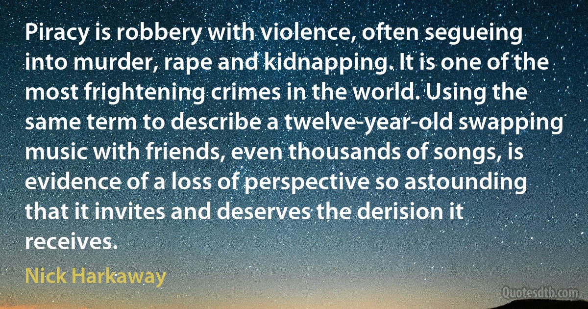 Piracy is robbery with violence, often segueing into murder, rape and kidnapping. It is one of the most frightening crimes in the world. Using the same term to describe a twelve-year-old swapping music with friends, even thousands of songs, is evidence of a loss of perspective so astounding that it invites and deserves the derision it receives. (Nick Harkaway)