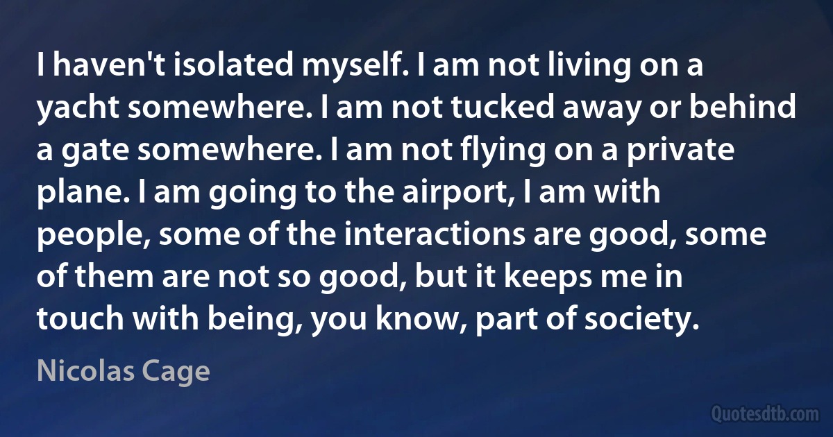 I haven't isolated myself. I am not living on a yacht somewhere. I am not tucked away or behind a gate somewhere. I am not flying on a private plane. I am going to the airport, I am with people, some of the interactions are good, some of them are not so good, but it keeps me in touch with being, you know, part of society. (Nicolas Cage)