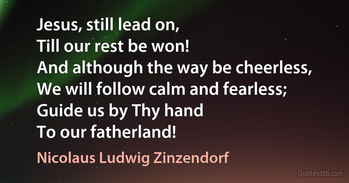 Jesus, still lead on,
Till our rest be won!
And although the way be cheerless,
We will follow calm and fearless;
Guide us by Thy hand
To our fatherland! (Nicolaus Ludwig Zinzendorf)