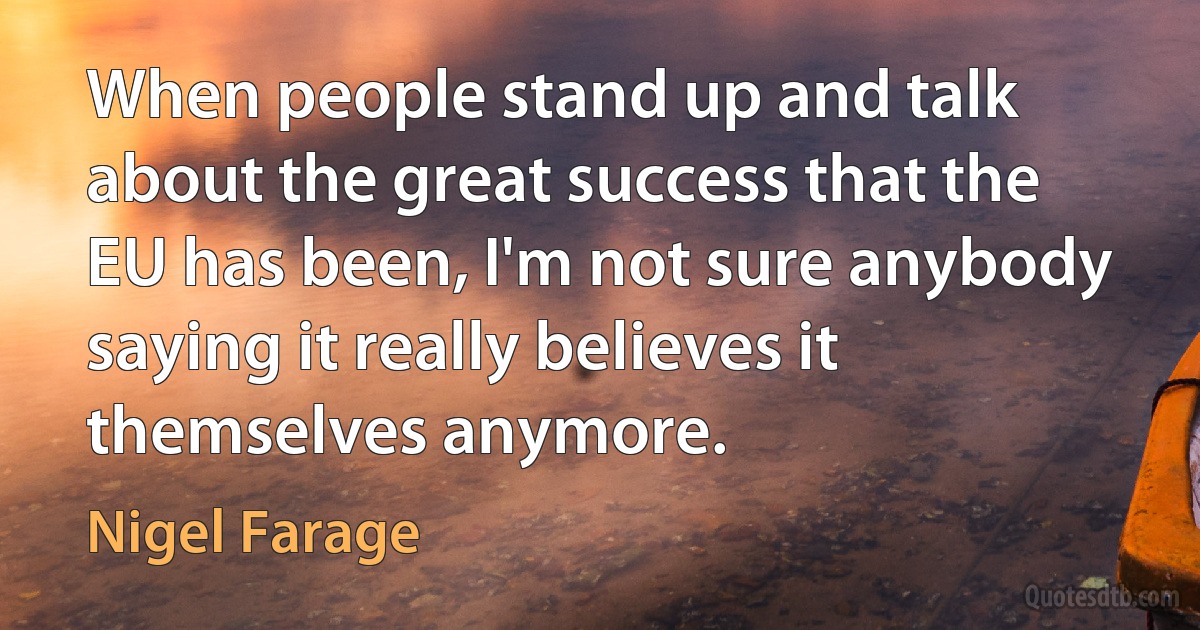 When people stand up and talk about the great success that the EU has been, I'm not sure anybody saying it really believes it themselves anymore. (Nigel Farage)