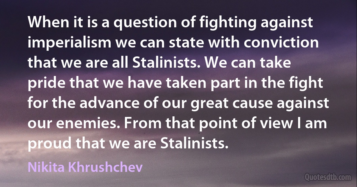 When it is a question of fighting against imperialism we can state with conviction that we are all Stalinists. We can take pride that we have taken part in the fight for the advance of our great cause against our enemies. From that point of view I am proud that we are Stalinists. (Nikita Khrushchev)