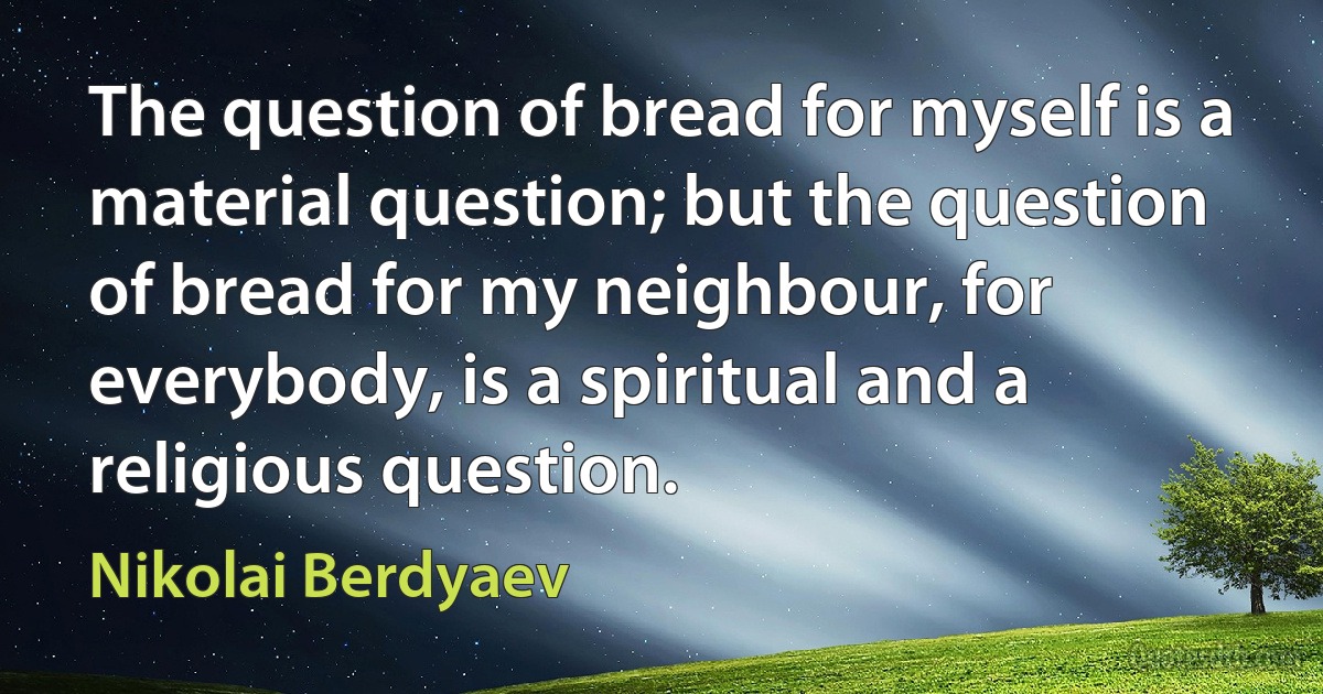 The question of bread for myself is a material question; but the question of bread for my neighbour, for everybody, is a spiritual and a religious question. (Nikolai Berdyaev)