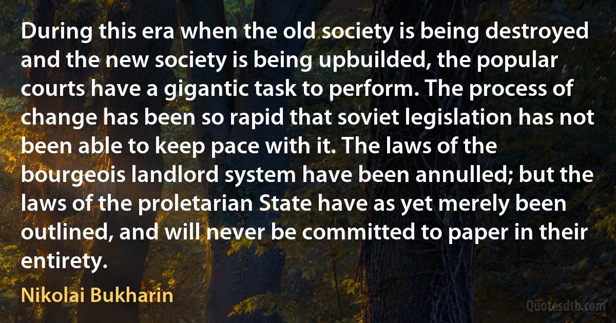 During this era when the old society is being destroyed and the new society is being upbuilded, the popular courts have a gigantic task to perform. The process of change has been so rapid that soviet legislation has not been able to keep pace with it. The laws of the bourgeois landlord system have been annulled; but the laws of the proletarian State have as yet merely been outlined, and will never be committed to paper in their entirety. (Nikolai Bukharin)