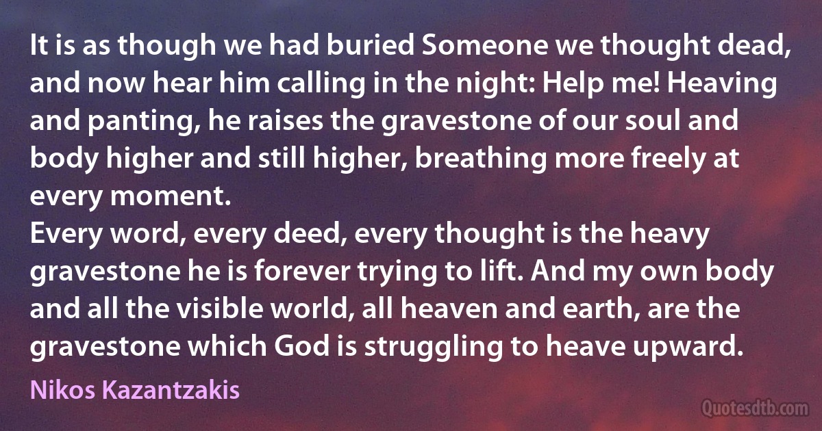 It is as though we had buried Someone we thought dead, and now hear him calling in the night: Help me! Heaving and panting, he raises the gravestone of our soul and body higher and still higher, breathing more freely at every moment.
Every word, every deed, every thought is the heavy gravestone he is forever trying to lift. And my own body and all the visible world, all heaven and earth, are the gravestone which God is struggling to heave upward. (Nikos Kazantzakis)