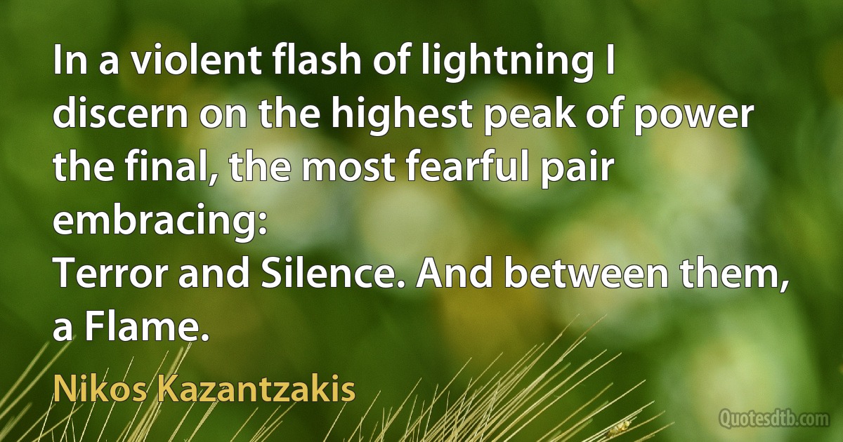 In a violent flash of lightning I discern on the highest peak of power the final, the most fearful pair embracing:
Terror and Silence. And between them, a Flame. (Nikos Kazantzakis)