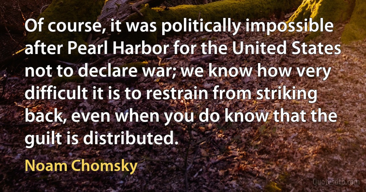 Of course, it was politically impossible after Pearl Harbor for the United States not to declare war; we know how very difficult it is to restrain from striking back, even when you do know that the guilt is distributed. (Noam Chomsky)