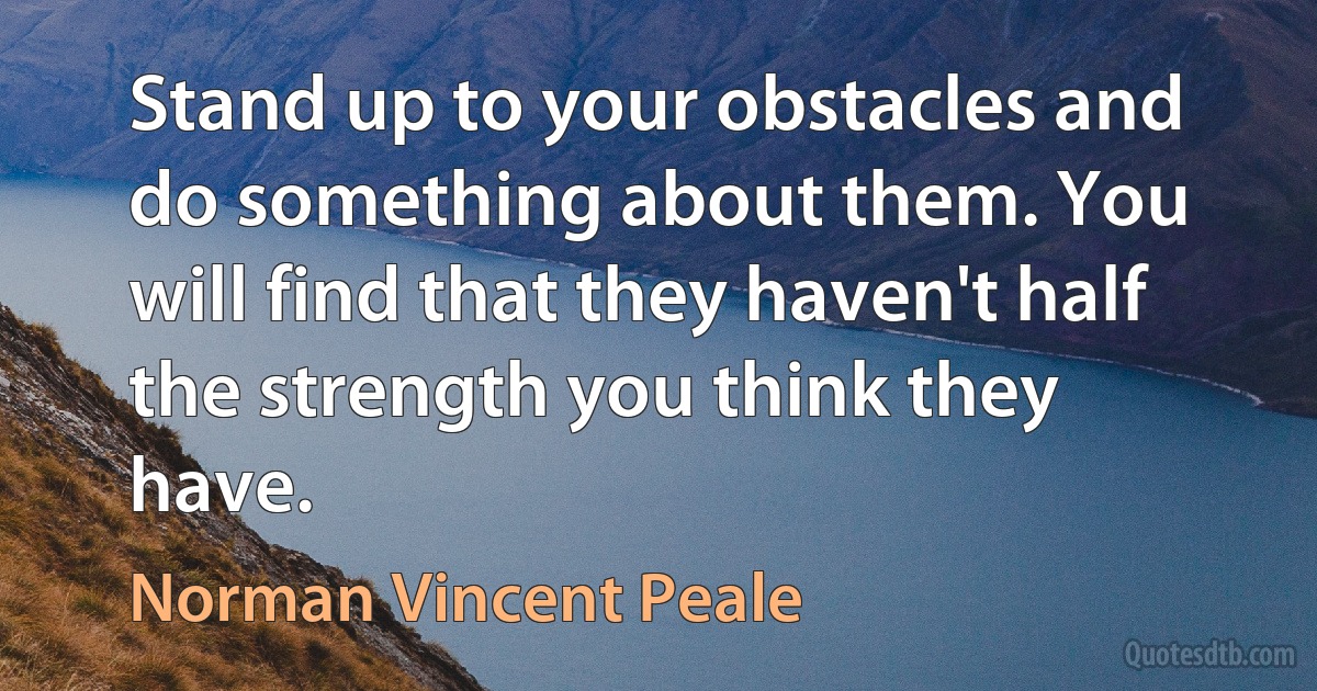 Stand up to your obstacles and do something about them. You will find that they haven't half the strength you think they have. (Norman Vincent Peale)