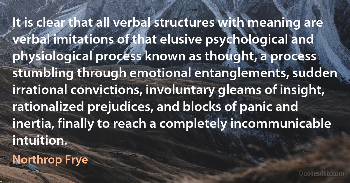 It is clear that all verbal structures with meaning are verbal imitations of that elusive psychological and physiological process known as thought, a process stumbling through emotional entanglements, sudden irrational convictions, involuntary gleams of insight, rationalized prejudices, and blocks of panic and inertia, finally to reach a completely incommunicable intuition. (Northrop Frye)