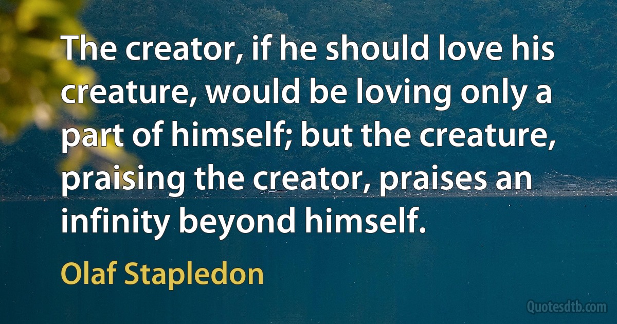 The creator, if he should love his creature, would be loving only a part of himself; but the creature, praising the creator, praises an infinity beyond himself. (Olaf Stapledon)