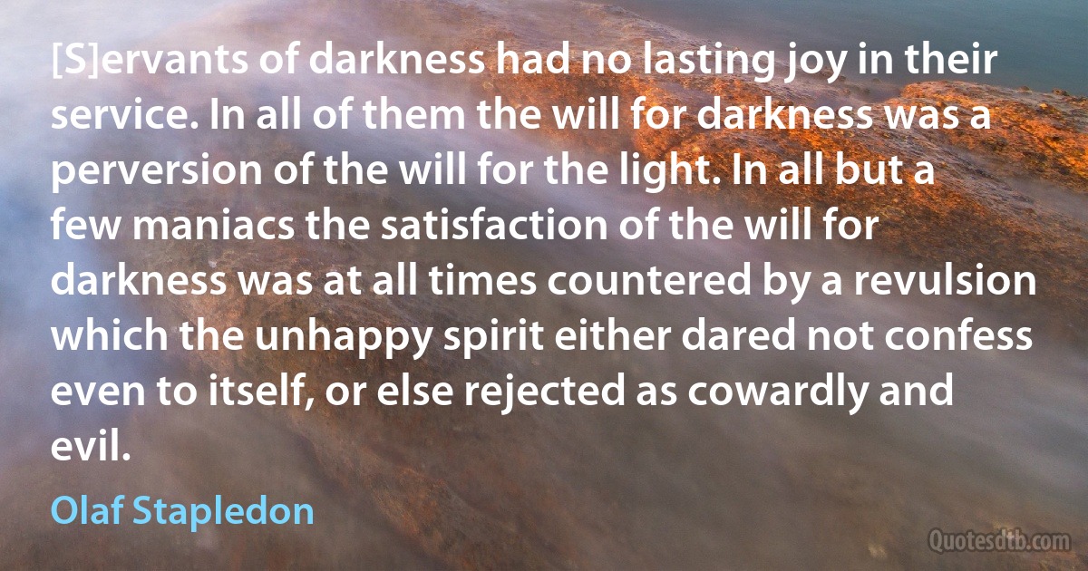 [S]ervants of darkness had no lasting joy in their service. In all of them the will for darkness was a perversion of the will for the light. In all but a few maniacs the satisfaction of the will for darkness was at all times countered by a revulsion which the unhappy spirit either dared not confess even to itself, or else rejected as cowardly and evil. (Olaf Stapledon)