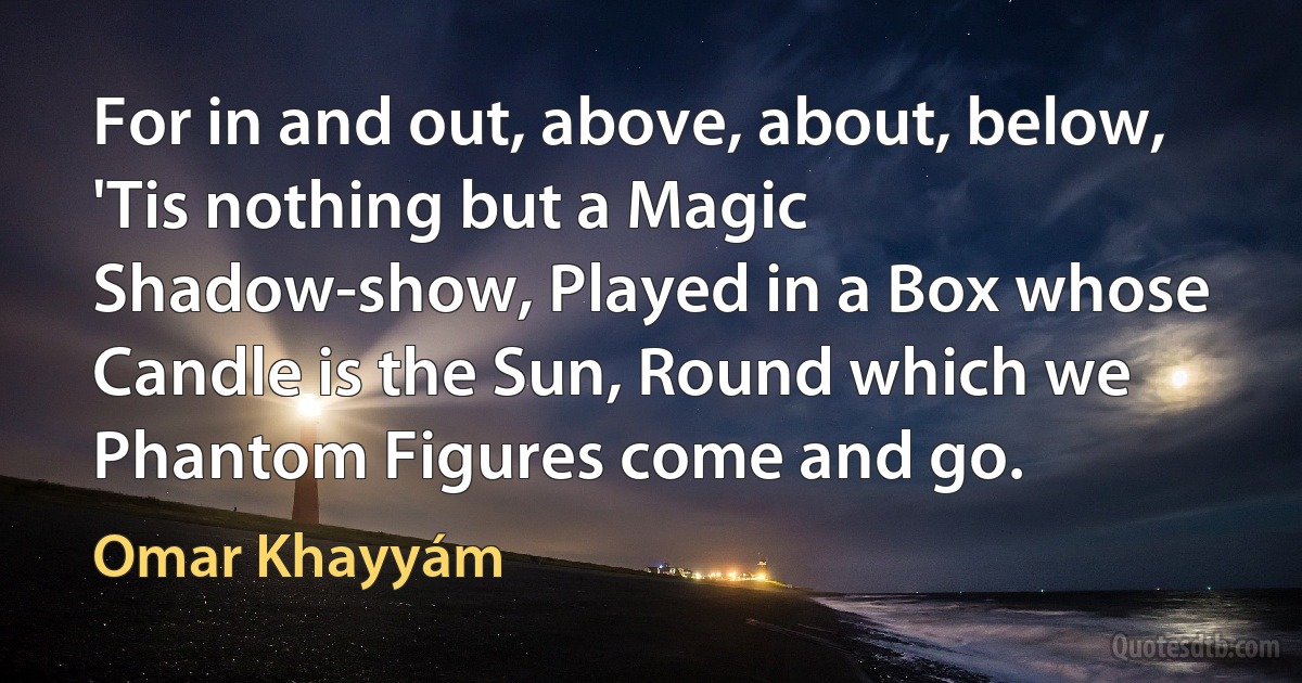 For in and out, above, about, below, 'Tis nothing but a Magic Shadow-show, Played in a Box whose Candle is the Sun, Round which we Phantom Figures come and go. (Omar Khayyám)