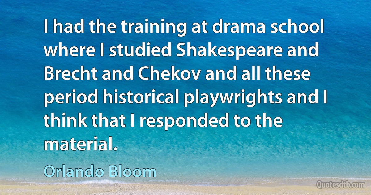 I had the training at drama school where I studied Shakespeare and Brecht and Chekov and all these period historical playwrights and I think that I responded to the material. (Orlando Bloom)