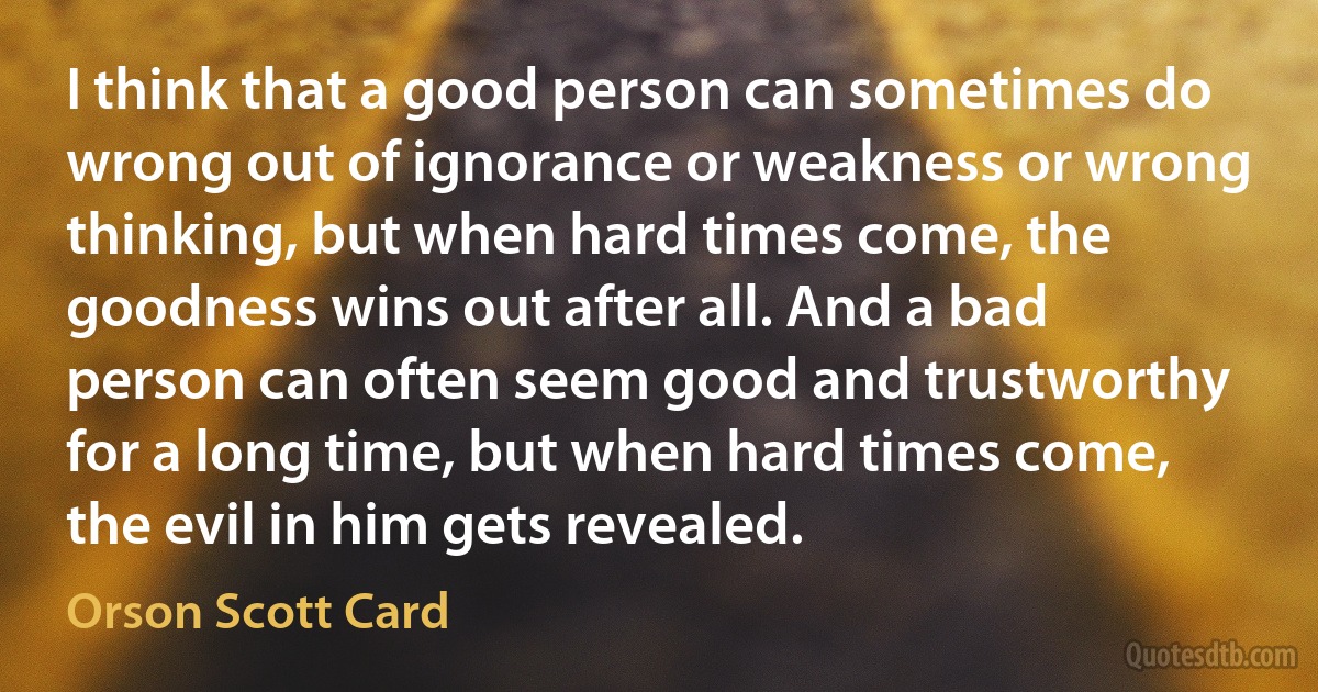 I think that a good person can sometimes do wrong out of ignorance or weakness or wrong thinking, but when hard times come, the goodness wins out after all. And a bad person can often seem good and trustworthy for a long time, but when hard times come, the evil in him gets revealed. (Orson Scott Card)