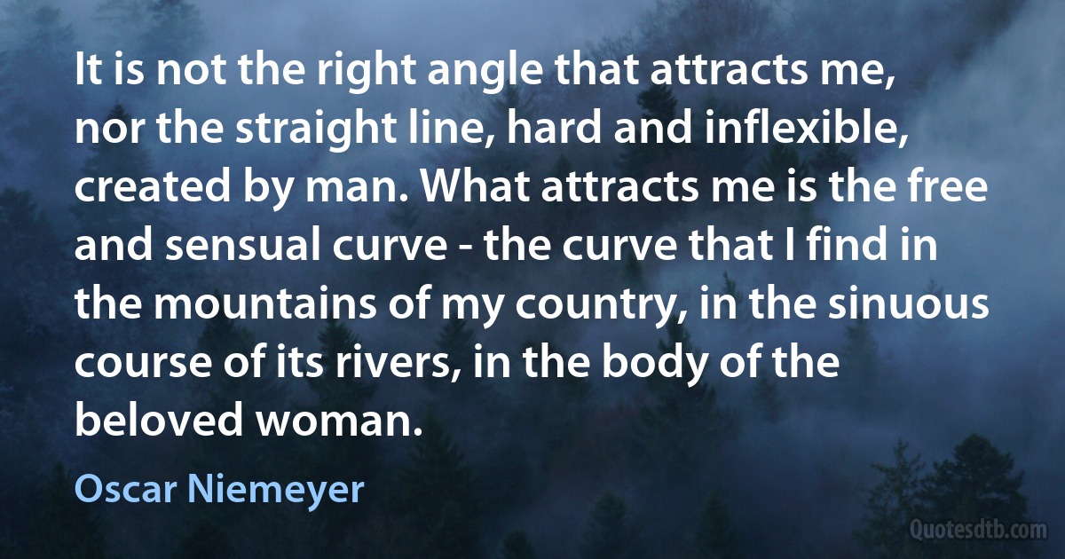 It is not the right angle that attracts me, nor the straight line, hard and inflexible, created by man. What attracts me is the free and sensual curve - the curve that I find in the mountains of my country, in the sinuous course of its rivers, in the body of the beloved woman. (Oscar Niemeyer)