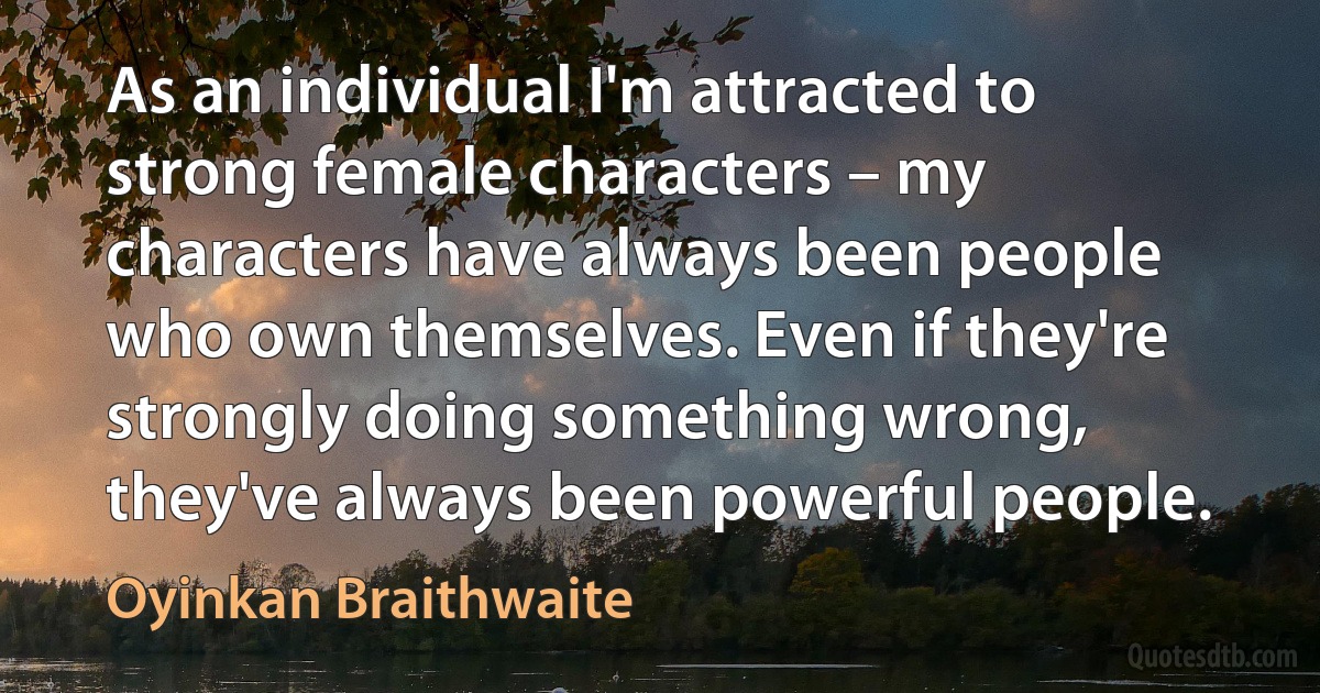 As an individual I'm attracted to strong female characters – my characters have always been people who own themselves. Even if they're strongly doing something wrong, they've always been powerful people. (Oyinkan Braithwaite)