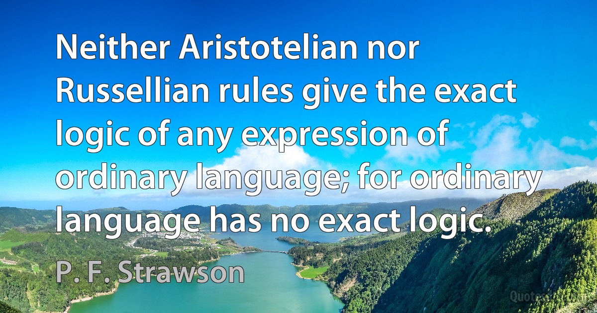 Neither Aristotelian nor Russellian rules give the exact logic of any expression of ordinary language; for ordinary language has no exact logic. (P. F. Strawson)