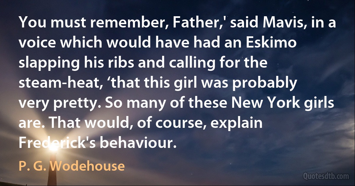 You must remember, Father,' said Mavis, in a voice which would have had an Eskimo slapping his ribs and calling for the steam-heat, ‘that this girl was probably very pretty. So many of these New York girls are. That would, of course, explain Frederick's behaviour. (P. G. Wodehouse)