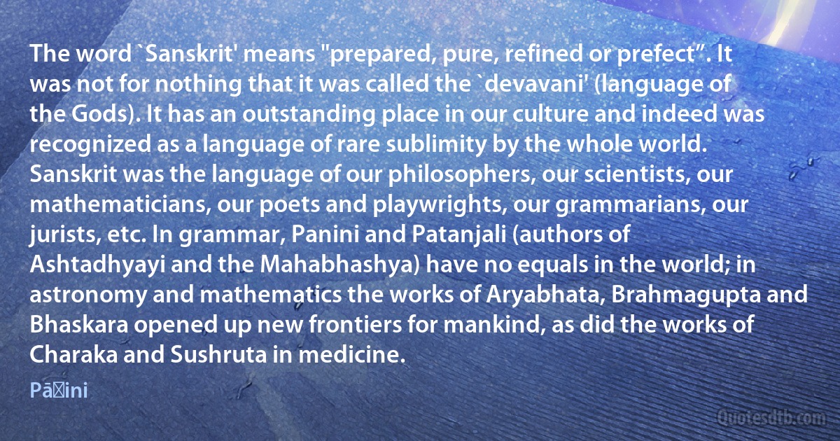 The word `Sanskrit' means "prepared, pure, refined or prefect”. It was not for nothing that it was called the `devavani' (language of the Gods). It has an outstanding place in our culture and indeed was recognized as a language of rare sublimity by the whole world. Sanskrit was the language of our philosophers, our scientists, our mathematicians, our poets and playwrights, our grammarians, our jurists, etc. In grammar, Panini and Patanjali (authors of Ashtadhyayi and the Mahabhashya) have no equals in the world; in astronomy and mathematics the works of Aryabhata, Brahmagupta and Bhaskara opened up new frontiers for mankind, as did the works of Charaka and Sushruta in medicine. (Pāṇini)