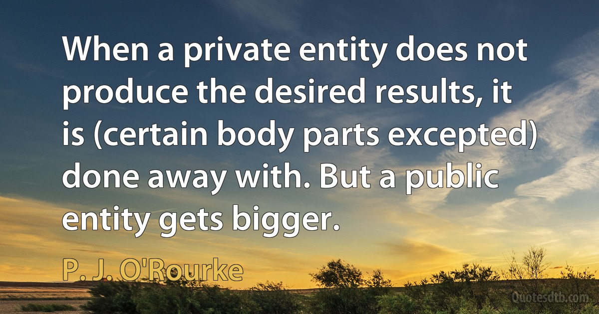 When a private entity does not produce the desired results, it is (certain body parts excepted) done away with. But a public entity gets bigger. (P. J. O'Rourke)