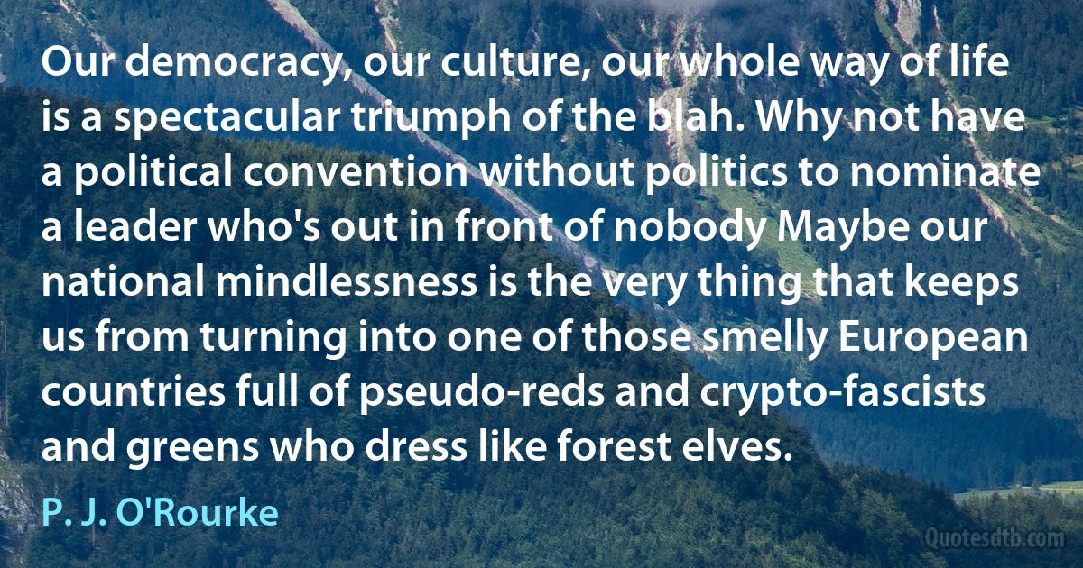 Our democracy, our culture, our whole way of life is a spectacular triumph of the blah. Why not have a political convention without politics to nominate a leader who's out in front of nobody Maybe our national mindlessness is the very thing that keeps us from turning into one of those smelly European countries full of pseudo-reds and crypto-fascists and greens who dress like forest elves. (P. J. O'Rourke)