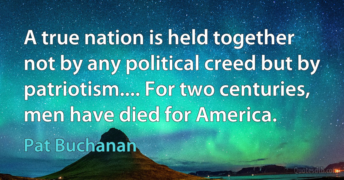 A true nation is held together not by any political creed but by patriotism.... For two centuries, men have died for America. (Pat Buchanan)