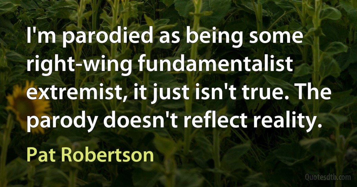 I'm parodied as being some right-wing fundamentalist extremist, it just isn't true. The parody doesn't reflect reality. (Pat Robertson)